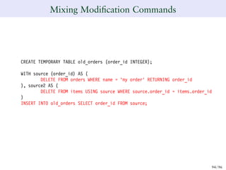 Mixing Modiﬁcation Commands
CREATE TEMPORARY TABLE old_orders (order_id INTEGER);
WITH source (order_id) AS (
DELETE FROM orders WHERE name = ’my order’ RETURNING order_id
), source2 AS (
DELETE FROM items USING source WHERE source.order_id = items.order_id
)
INSERT INTO old_orders SELECT order_id FROM source;
94/ 96
 