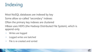 Indexing
Most NoSQL databases are indexed by key
Some allow so-called “secondary” indexes
Often the primary key indexes are clustered
HBase uses HDFS (the Hadoop Distributed File System), which is
append-only
• Writes are logged
• Logged writes are batched
• File is re-created and sorted
 