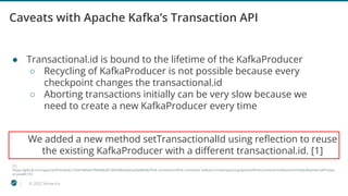 © 2022 Ververica
Caveats with Apache Kafka’s Transaction API
● Transactional.id is bound to the lifetime of the KafkaProducer
○ Recycling of KafkaProducer is not possible because every
checkpoint changes the transactional.id
○ Aborting transactions initially can be very slow because we
need to create a new KafkaProducer every time
We added a new method setTransactionalId using reﬂection to reuse
the existing KafkaProducer with a diﬀerent transactional.id. [1]
[1]
https://github.com/apache/ﬂink/blob/1d347e66eb799646b28100430b0afa65a56d844b/ﬂink-connectors/ﬂink-connector-kafka/src/main/java/org/apache/ﬂink/connector/kafka/sink/FlinkKafkaInternalProduc
er.java#L153
 