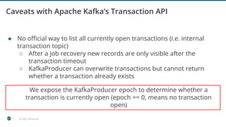 © 2022 Ververica
Caveats with Apache Kafka’s Transaction API
● No oﬃcial way to list all currently open transactions (i.e. internal
transaction topic)
○ After a job recovery new records are only visible after the
transaction timeout
○ KafkaProducer can overwrite transactions but cannot return
whether a transaction already exists
We expose the KafkaProducer epoch to determine whether a
transaction is currently open (epoch == 0, means no transaction
open)
 