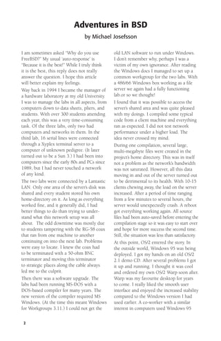 Adventures in BSD
by Michael Josefsson
I am sometimes asked “Why do you use
FreeBSD?” My usual ‘auto-response’ is
“Because it is the best!” While I truly think
it is the best, this reply does not really
answer the question. I hope this article
will better explain my feelings.
Way back in 1994 I became the manager of
a hardware laboratory at my old University.
I was to manage the labs in all aspects, from
computers down to data sheets, pliers, and
students. With over 300 students attending
each year, this was a very time-consuming
task. Of the three labs, only two had
computers and networks in them. In the
third lab, 16 serial lines were connected
through a Xyplex terminal server to a
computer of unknown pedigree. (It later
turned out to be a Sun 3.) I had been into
computers since the early 80s and PCs since
1989, but I had never touched a network
of any kind.
The two labs were connected by a Lantastic
LAN. Only one area of the server’s disk was
shared and every student stored his own
home-directory on it. As long as everything
worked ﬁne, and it generally did, I had
better things to do than trying to understand what this network setup was all
about. The odd downtime was mostly due
to students tampering with the RG-58 coax
that ran from one machine to another
continuing on into the next lab. Problems
were easy to locate. I knew the coax had
to be terminated with a 50-ohm BNC
terminator and moving this terminator
to strategic places along the cable always
led me to the culprit.
Then there was a software upgrade. The
labs had been running MS-DOS with a
DOS-based compiler for many years. The
new version of the compiler required MS
Windows. (At the time this meant Windows
for Workgroups 3.11.) I could not get the
2

old LAN software to run under Windows.
I don’t remember why, perhaps I was a
victim of my own ignorance. After reading
the Windows docs I managed to set up a
common workgroup for the two labs. With
a 486/66 Windows box working as a ﬁle
server we again had a fully functioning
lab.or so we thought!
I found that it was possible to access the
server’s shared area and was quite pleased
with my doings. I compiled some typical
code from a client machine and everything
ran as expected. I did not test network
performance under a higher load. The
idea never crossed my mind.
During one compilation, several large,
multi-megabyte ﬁles were created in the
project’s home directory. This was in itself
not a problem as the network’s bandwidth
was not saturated. However, all this data
moving in and out of the server turned out
to be detrimental to its health. With 10-15
clients chewing away, the load on the server
increased. After a period of time ranging
from a few minutes to several hours, the
server would unexpectedly crash. A reboot
got everything working again. All source
files had been auto-saved before entering the
compilation stage so it was easy to start over
and hope for more success the second time.
Still, the situation was less than satisfactory.
At this point, OS/2 entered the story. In
the outside world, Windows 95 was being
deployed. I got my hands on an old OS/2
2.1 demo CD. After several problems I got
it up and running. I thought it was cool
and ordered my own OS/2 Warp soon after.
Warp was my favourite desktop for years
to come. I really liked the smooth user
interface and enjoyed the increased stability
compared to the Windows version I had
used earlier. A co-worker with a similar
interest in computers used Windows 95

 