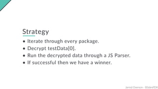 Jarrod Overson - BSidesPDX
Strategy
• Iterate through every package.
• Decrypt testData[0].
• Run the decrypted data through a JS Parser.
• If successful then we have a winner.
 