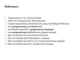 References:
1. Programming in C by yashwant kanitkar
2. ANSI C by E.balagurusamy- TMG publication
3. Computer programming and Utilization by sanjay shah Mahajan Publication
4. www.cprogramming.com/books.html
5. en.wikipedia.org/wiki/C_(programming_language)
6. www.programmingsimplified.com/c-program-example
7. http://cm.bell-labs.com/cm/cs/who/dmr/chist.html
8. http://en.wikipedia.org/wiki/datatypes in c language
9. http://en.wikipedia.org/wiki/List_of_C-based_programming_languages
10. http://en.wikipedia.org/wiki/C_(programming_language)
 