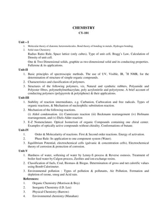 CHEMISTRY
CY-101
Unit – I
1. Molecular theory of diatomic heteromolecules, Bond theory of bonding in metals, Hydrogen bonding.
2. Solid state Chemistry:
Radius Ratio Rule, Space lattice (only cubes), Type of unit cell, Bragg’s Law, Calculation of
Density of unit cell.
One & Two Dimensional solids, graphite as two dimensional solid and its conducting properties.
Fullerene & its applications.
Unit-II
1. Basic principles of spectroscopic methods. The use of UV, Visible, IR, 1
H NMR, for the
determination of structure of simple organic compounds.
2. Characteristics and classification of polymers.
3. Structures of the following polymers, viz, Natural and synthetic rubbers, Polyamide and
Polyester fibres, polymethylmethacrylate, poly acrylonitrile and polystyrene. A brief account of
conducting polymers (polypyrrole & polytiphene) & their applications.
Unit-III
1. Stability of reaction intermediates, e.g. Carbanion, Carbocation and free radicals. Types of
organic reactions, & Mechanism of nucleophilic substitution reaction.
2. Mechanism of the following reactions.
(i) Aldol condensation. (ii) Cannizzaro reaction (iii) Beckmann rearrangement (iv) Hofmann
rearrangement, and (v) Diels-Alder reaction
3. E-Z Nomenclature. Optical Isomerism of organic Compounds containing one chiral center.
Examples of optically active compounds without chirality. Conformations of butane.
Unit-IV
1. Order & Molecularity of reactions. First & Second order reactions. Energy of activation.
2. Phase Rule: Its application to one component system (Water).
3. Equilibrium Potential, electrochemical cells (galvanic & concentration cells), Electrochemical
theory of corrosion & protection of corrosion.
Unit-V
1. Hardness of water, softening of water by Lenny-S process & Reverse osmosis. Treatment of
boiler feed water by Calgon process, Zeolites and ion-exchange resins.
2. Classification of fuels, Coal, Biomass & Biogas. Determination of gross and net calorific values
using Bomb Calorimeter.
3. Environmental pollution : Types of pollution & pollutants, Air Pollution. Formation and
depletion of ozone, smog and Acid rain.
References:
1. Organic Chemistry (Morrison & Boy)
2. Inorganic Chemistry (I.D. Lee)
3. Physical Chemistry (Barrow)
4. Environmental chemistry (Manahan)
 