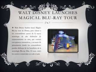 WALT DISNEY LAUNCHES
MAGICAL BLU-RAY TOUR
 Walt Disney Studios lanzó Mágico
Blu-ray tour de Disney, para educar a
los consumidores acerca de la nueva
tecnología de alta definición de
entretenimiento en casa, que contará
con quioscos interactivos, y un teatro de
presentación donde los consumidores
pueden disfrutar de los beneficios de la
tecnología Blu-ray Disc. El tour, visitó
los centros comerciales en todo el país.
 