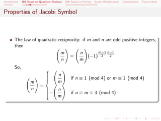 Introduction   IBE Based on Quadratic Residues   IBE Based on Pairing   Scalar Multiplication   Contributions   Future Work



Properties of Jacobi Symbol



        The law of quadratic reciprocity: if m and n are odd positive integers,
        then
                              m          n       m−1 n−1
                                   =         (−1) 2 2
                               n        m
        So,                     
                                         n
                                                     if n ≡ 1 (mod 4) or m ≡ 1 (mod 4)
                                
                                
                                          m
                                
                     m          
                            =
                     n                   n
                                −
                                
                                                     if n ≡ m ≡ 3 (mod 4)
                                          m
                                
                                
 