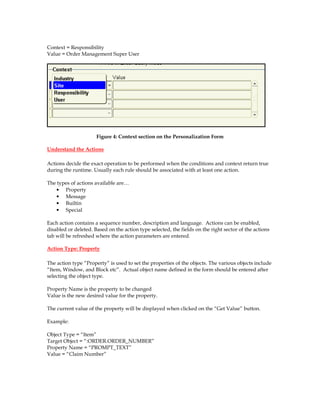 Context = Responsibility
Value = Order Management Super User
Figure 4: Context section on the Personalization Form
Understand the Actions
Actions decide the exact operation to be performed when the conditions and context return true
during the runtime. Usually each rule should be associated with at least one action.
The types of actions available are…
• Property
• Message
• Builtin
• Special
Each action contains a sequence number, description and language. Actions can be enabled,
disabled or deleted. Based on the action type selected, the fields on the right sector of the actions
tab will be refreshed where the action parameters are entered.
Action Type: Property
The action type “Property” is used to set the properties of the objects. The various objects include
“Item, Window, and Block etc”. Actual object name defined in the form should be entered after
selecting the object type.
Property Name is the property to be changed
Value is the new desired value for the property.
The current value of the property will be displayed when clicked on the “Get Value” button.
Example:
Object Type = “Item”
Target Object = “:ORDER.ORDER_NUMBER”
Property Name = “PROMPT_TEXT”
Value = “Claim Number”
 