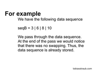 tobiasstraub.com
For example
We have the following data sequence
seqB = 3 | 6 | 8 | 10
We pass through the data sequence.
At the end of the pass we would notice
that there was no swapping. Thus, the
data sequence is already stored.
 