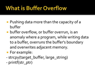 Pushing data more than the capacity of a
buffer
 buffer overflow, or buffer overrun, is an
anomaly where a program, while writing data
to a buffer, overruns the buffer's boundary
and overwrites adjacent memory.
 For example:
- strcpy(target_buffer, large_string)
- printf(str_ptr)
 