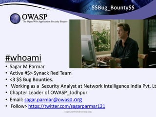 $$Bug_Bounty$$
#whoami
• Sagar M Parmar
• Active #$> Synack Red Team
• <3 $$ Bug Bounties.
• Working as a Security Analyst at Network Intelligence India Pvt. Lt
• Chapter Leader of OWASP_Jodhpur
• Email: sagar.parmar@owasp.org
• Follow> https://twitter.com/sagarparmar121
sagar.parmar@owasp.org
 