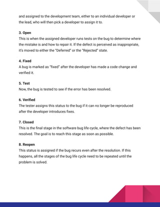 and assigned to the development team, either to an individual developer or
the lead, who will then pick a developer to assign it to.
3. Open​
This is when the assigned developer runs tests on the bug to determine where
the mistake is and how to repair it. If the defect is perceived as inappropriate,
it’s moved to either the “Deferred” or the “Rejected” state.
4. Fixed​
A bug is marked as “fixed” after the developer has made a code change and
verified it.
5. Test​
Now, the bug is tested to see if the error has been resolved.
6. Verified​
The tester assigns this status to the bug if it can no longer be reproduced
after the developer introduces fixes.
7. Closed​
This is the final stage in the software bug life cycle, where the defect has been
resolved. The goal is to reach this stage as soon as possible.
8. Reopen​
This status is assigned if the bug recurs even after the resolution. If this
happens, all the stages of the bug life cycle need to be repeated until the
problem is solved.
 