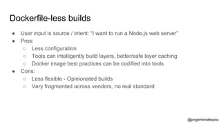 Dockerfile-less builds
● User input is source / intent: “I want to run a Node.js web server”
● Pros:
○ Less configuration
○ Tools can intelligently build layers, better/safe layer caching
○ Docker image best practices can be codified into tools
● Cons:
○ Less flexible - Opinionated builds
○ Very fragmented across vendors, no real standard
@jorgemoralespou
 