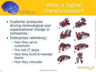 What is Digital 
Transformation? 
• Customer pressures 
driving technological and 
organizational change in 
companies 
• Enterprises rethinking: 
– How they serve 
customers 
– The role IT plays 
– How they build & manage 
teams 
– How they innovate 
Copyright 6 © 2014, Intellyx, LLC 
Photo Credit: Louis K. https://www.flickr.com/photos/bonaparty/ 
 