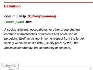 Definition com‧mu‧ni‧ty   [kuh-myoo-ni-tee]   – noun, plural   -ties.   A social, religious, occupational, or other group sharing common characteristics or interests and perceived or perceiving itself as distinct in some respect from the larger society within which it exists (usually prec. by  the ):  the business community; the community of scholars.   