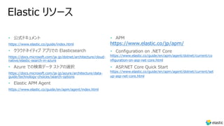Elastic リソース
• 公式ドキュメント
https://www.elastic.co/guide/index.html
• クラウドネイティブ アプリでの Elasticsearch
https://docs.microsoft.com/ja-jp/dotnet/architecture/cloud-
native/elastic-search-in-azure
• Azure での検索データ ストアの選択
https://docs.microsoft.com/ja-jp/azure/architecture/data-
guide/technology-choices/search-options
• Elastic APM Agent
https://www.elastic.co/guide/en/apm/agent/index.html
• APM
https://www.elastic.co/jp/apm/
• Configuration on .NET Core
https://www.elastic.co/guide/en/apm/agent/dotnet/current/co
nfiguration-on-asp-net-core.html
• ASP.NET Core Quick Start
https://www.elastic.co/guide/en/apm/agent/dotnet/current/set
up-asp-net-core.html
 