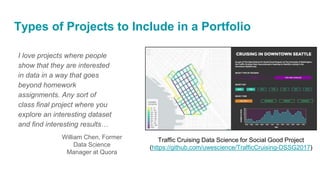 Types of Projects to Include in a Portfolio
I love projects where people
show that they are interested
in data in a way that goes
beyond homework
assignments. Any sort of
class final project where you
explore an interesting dataset
and find interesting results…
William Chen, Former
Data Science
Manager at Quora
Traffic Cruising Data Science for Social Good Project
(https://github.com/uwescience/TrafficCruising-DSSG2017)
 
