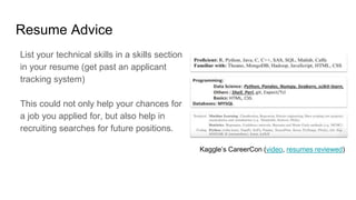 Resume Advice
List your technical skills in a skills section
in your resume (get past an applicant
tracking system)
This could not only help your chances for
a job you applied for, but also help in
recruiting searches for future positions.
Kaggle’s CareerCon (video, resumes reviewed)
 