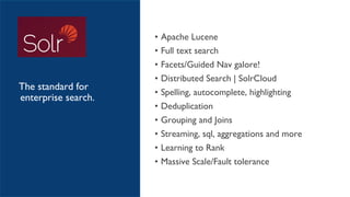 • Apache Lucene
• Full text search
• Facets/Guided Nav galore!
• Distributed Search | SolrCloud
• Spelling, autocomplete, highlighting
• Deduplication
• Grouping and Joins
• Streaming, sql, aggregations and more
• Learning to Rank
• Massive Scale/Fault tolerance
The standard for
enterprise search.
 