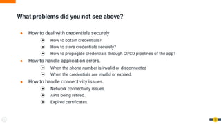 ● How to deal with credentials securely
⦿ How to obtain credentials?
⦿ How to store credentials securely?
⦿ How to propagate credentials through CI/CD pipelines of the app?
● How to handle application errors.
⦿ When the phone number is invalid or disconnected
⦿ When the credentials are invalid or expired.
● How to handle connectivity issues.
⦿ Network connectivity issues.
⦿ APIs being retired.
⦿ Expired certiﬁcates.
What problems did you not see above?
10
 
