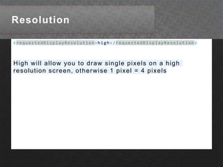Resolution<requestedDisplayResolution>high</requestedDisplayResolution>High will allow you to draw single pixels on a high resolution screen, otherwise 1 pixel = 4 pixels