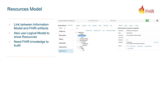 Resources Model
‣ Link between Information
Model and FHIR artifacts
‣ Also use Logical Model to
show Resources
‣ Need FHIR knowledge to
build
 