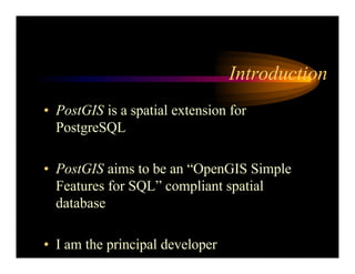 Introduction
• PostGIS is a spatial extension for
PostgreSQL
• PostGIS aims to be an “OpenGIS Simple
Features for SQL” compliant spatial
database
• I am the principal developer
 