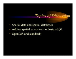 Topics of Discussion
• Spatial data and spatial databases
• Adding spatial extensions to PostgreSQL
• OpenGIS and standards
 