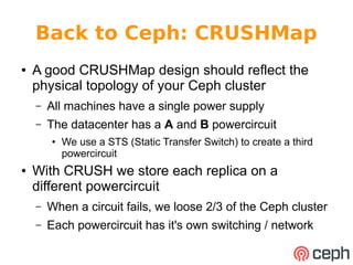 Back to Ceph: CRUSHMap
● A good CRUSHMap design should reflect the
physical topology of your Ceph cluster
– All machines have a single power supply
– The datacenter has a A and B powercircuit
● We use a STS (Static Transfer Switch) to create a third
powercircuit
● With CRUSH we store each replica on a
different powercircuit
– When a circuit fails, we loose 2/3 of the Ceph cluster
– Each powercircuit has it's own switching / network
 