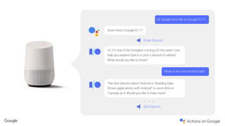The next session about Android is “Building Data
Driven applications with Android” in room 404 on
Tuesday at 4. Would you like to hear more?
Sure! Here’s Google IO 17.
Ok Google, let’s talk to Google IO 17
Enter Earcon
Exit Earcon
Hi, I’m one of the Googlers running I/O this year! I can
help you explore topics or pick a session to attend.
What would you like to know?
When is the next Android talk?
 