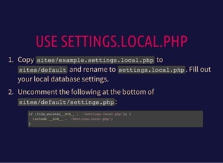 USE SETTINGS.LOCAL.PHP
1. Copy sites/example.settings.local.phpto
sites/defaultand rename to settings.local.php. Fill out
your local database settings.
2. Uncomment the following at the bottom of
sites/default/settings.php:
if (file_exists(__DIR__ . '/settings.local.php')) {
include __DIR__ . '/settings.local.php';
}
 