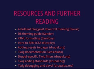 RESOURCES AND FURTHER
READING
A brilliant blog post about D8 theming (Savas)
D8 theming guide (Sander)
YAML formatting (Symfony)
Intro to BEM (CSS Wizardry)
Adding assets to pages (drupal.org)
Twig documentation (Sensiolabs)
Drupal-specific Twig filters (drupal.org)
Twig coding standards (drupal.org)
Twig debugging and devel (drupalize.me)
 
