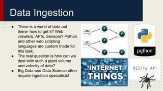 Data Ingestion
● There is a world of data out
there- how to get it? Web
crawlers, APIs, Sensors? Python
and other web scripting
languages are custom made for
this task.
● The real question is how can we
deal with such a giant volume
and velocity of data?
● Big Data and Data Science often
require ingestion specialists!
 