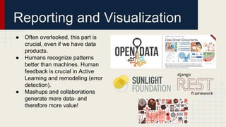 ● Often overlooked, this part is
crucial, even if we have data
products.
● Humans recognize patterns
better than machines. Human
feedback is crucial in Active
Learning and remodeling (error
detection).
● Mashups and collaborations
generate more data- and
therefore more value!
Reporting and Visualization
 