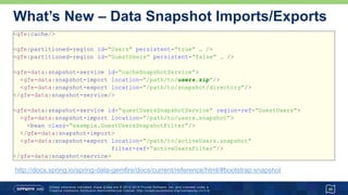 Unless otherwise indicated, these slides are © 2013 -2015 Pivotal Software, Inc. and licensed under a
Creative Commons Attribution-NonCommercial license: http://creativecommons.org/licenses/by-nc/3.0/
What’s New – Data Snapshot Imports/Exports
<gfe:cache/>
<gfe:partitioned-region id=“Users” persistent=“true” … />
<gfe:partitioned-region id=“GuestUsers” persistent=“false” … />
<gfe-data:snapshot-service id=“cacheSnapshotService”>
<gfe-data:snapshot-import location=“/path/to/users.zip”/>
<gfe-data:snapshot-export location=“/path/to/snapshot/directory”/>
</gfe-data:snapshot-service/>
<gfe-data:snapshot-service id=“guestUsersSnapshotService” region-ref=“GuestUsers”>
<gfe-data:snapshot-import location=“/path/to/users.snapshot”>
<bean class=“example.GuestUsersSnapshotFilter”/>
</gfe-data:snapshot-import>
<gfe-data:snapshot-export location=“/path/to/activeUsers.snapshot”
filter-ref=“activeUsersFilter”/>
</gfe-data:snapshot-service>
48
http://docs.spring.io/spring-data-gemfire/docs/current/reference/html/#bootstrap:snapshot
 