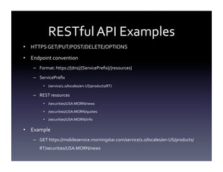 RESTful	
  API	
  Examples	
  
•  HTTPS	
  GET/PUT/POST/DELETE/OPTIONS	
  
•  Endpoint	
  convention	
  
–  Format:	
  https://{dns}/{ServicePreﬁx}/{resources}	
  
–  ServicePreﬁx	
  
•  /service/1.0/locales/en-­‐US/products/RT/	
  

–  REST	
  resources	
  
•  /securities/USA:MORN/news	
  
•  /securities/USA:MORN/quotes	
  
•  /securities/USA:MORN/info	
  

•  Example	
  	
  
–  GET	
  https://mobileservice.morningstar.com/service/1.0/locales/en-­‐US/products/
RT/securities/USA:MORN/news	
  

 