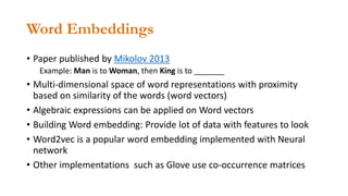 Word Embeddings
• Paper published by Mikolov 2013
Example: Man is to Woman, then King is to _______
• Multi-dimensional space of word representations with proximity
based on similarity of the words (word vectors)
• Algebraic expressions can be applied on Word vectors
• Building Word embedding: Provide lot of data with features to look
• Word2vec is a popular word embedding implemented with Neural
network
• Other implementations such as Glove use co-occurrence matrices
 