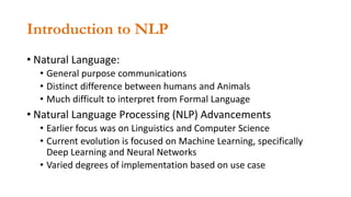 Introduction to NLP
• Natural Language:
• General purpose communications
• Distinct difference between humans and Animals
• Much difficult to interpret from Formal Language
• Natural Language Processing (NLP) Advancements
• Earlier focus was on Linguistics and Computer Science
• Current evolution is focused on Machine Learning, specifically
Deep Learning and Neural Networks
• Varied degrees of implementation based on use case
 