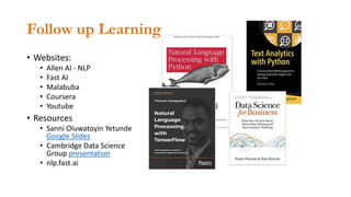 Follow up Learning
• Websites:
• Allen AI - NLP
• Fast AI
• Malabuba
• Coursera
• Youtube
• Resources
• Sanni Oluwatoyin Yetunde
Google Slides
• Cambridge Data Science
Group presentation
• nlp.fast.ai
 