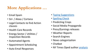 More Applications …
• Email Spam
• Siri / Alexa / Cortana
• Legal Contacts to find Action
clauses
• Health Care Records
• Energy Sector / Utilities /
Inspection Records
• Automated Agents
• Appointment Scheduling
• Auto Email Responses
• Typing Suggestions
• Spelling Check
• Predicting Crops
• Social Media Propaganda
• Press/Earnings releases
• Weather Reports
• Search Engines
• News categorization
• Chatbot
• NY Times Oped author analysis
 