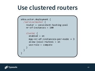 Use clustered routers 
40 
akka.actor.deployment 
{ 
/service/master 
{ 
router 
= 
consistent-­‐hashing-­‐pool 
nr-­‐of-­‐instances 
= 
100 
! 
cluster 
{ 
enabled 
= 
on 
max-nr-of-instances-per-node = 3 
allow-­‐local-­‐routees 
= 
on 
use-­‐role 
= 
compute 
} 
} 
} 
 