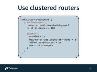 3. BECOME 
X 
public class Greeter extends AbstractActor { 
public Greeter { 
receive(ReceiveBuilder. 
match(Greeting.class, m -> { 
println(“Hello " + m.who); 
}). 
matchEquals(“stop" -> { 
!!!! }).build(); 
} 
} 
Change the behavior 
context().become(ReceiveBuilder. 
match(Greeting.class, m -> { 
println(“Go Away!”); 
}).build()); 
 