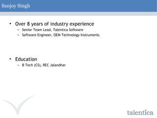Sanjoy Singh Over 8 years of industry experience Senior Team Lead, Talentica Software Software Engineer, OEM Technology Instruments Education B Tech (CS), REC Jalandhar  