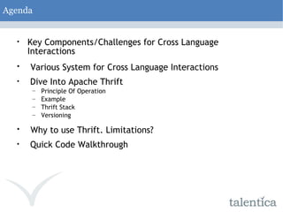 Agenda Key Components/Challenges for Cross Language Interactions Various System for Cross Language Interactions Dive Into Apache Thrift Principle Of Operation Example Thrift Stack Versioning Why to use Thrift. Limitations? Quick Code Walkthrough 