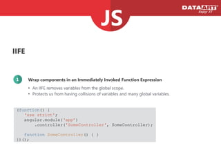 IIFE
Wrap components in an Immediately Invoked Function Expression1
• An IIFE removes variables from the global scope.
• Protects us from having collisions of variables and many global variables.
(function() {
'use strict';
angular.module(‘app’)
.controller('SomeController', SomeController);
!
function SomeController() { }
})();
 