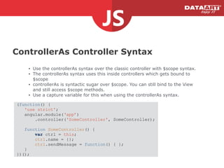 ControllerAs Controller Syntax
• Use the controllerAs syntax over the classic controller with $scope syntax.
• The controllerAs syntax uses this inside controllers which gets bound to
$scope
• controllerAs is syntactic sugar over $scope. You can still bind to the View
and still access $scope methods.
• Use a capture variable for this when using the controllerAs syntax.
(function() {
'use strict';
angular.module(‘app’)
.controller('SomeController', SomeController);
!
function SomeController() {
var ctrl = this;
ctrl.name = {};
ctrl.sendMessage = function() { };
}
})();
 