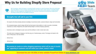 We promise to create an online shopping experience which will be easy to handle,
use, appealing to customers and will match your (client_name)’s vision
o Our experts will enhance already extensive knowledge of ecommerce trends, customer behavior, design and functionality.
o Our company(company_name)’s design will work and look great at every platform in order to provide a remarkable
impression on visitors. Responsive and mobile friendly designs to enhance shopping experience.
o Ecommerce store is developed on open source and free software in order to lower down costs.
o The online store is designed in keeping in mind the long run of client(company_name). The designs are based on the
facts of being easy to use and intuitive.
o Add text here
o Add text here
Strengths that will add to your firm
We at (company_name) are experts in providing Shopify solutions to online businesses. We are very well aware
about the platform in terms of design and development. Our Client (client_name) requires a compelling digital
platform for client engagement, lead generation and conversion. Necessities like developing, designing and
launching of online store can be fulfilled by hiring us.
Why Us for Building Shopify Store Proposal
16
 