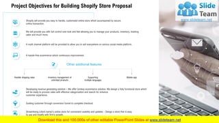 Project Objectives for Building Shopify Store Proposal
Other additional features
Flexible shipping rates Inventory management of
unlimited products
Supporting
multiple languages
Mobile app
Shopify will provide you easy to handle, customized online store which accompanied by secure
online transaction.
We will provide you with full control over look and feel allowing you to manage your products, inventory, tracking
sales and much more.
A multi channel platform will be provided to allow you to sell everywhere on various social media platform.
A hassle-free ecommerce which continuous improvement.
Developing revenue generating solution – We offer turnkey ecommerce solution. We design a fully functional store which
will be ready to process sales with effective categorization and search for enhance
customer experience.
Guiding customer through conversion funnel to complete checkout.
Streamlining (client name)’s online store for convenient usability and updates – Design a store that is easy
to use and modify with firm’s growth.
6
 