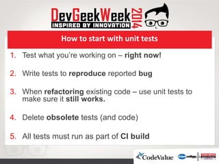 How to start with unit tests
1. Test what you’re working on – right now!
2. Write tests to reproduce reported bug
3. When refactoring existing code – use unit tests to
make sure it still works.
4. Delete obsolete tests (and code)
5. All tests must run as part of CI build
 
