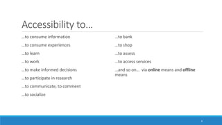 Accessibility to…
…to consume information
…to consume experiences
…to learn
…to work
…to make informed decisions
…to participate in research
…to communicate, to comment
…to socialize
…to bank
…to shop
…to assess
…to access services
…and so on… via online means and offline
means
8
 