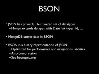 BSON
• JSON has powerful, but limited set of datatypes
   – Mongo extends datypes with Date, Int types, Id, …

• MongoDB stores data in BSON

• BSON is a binary representation of JSON
  – Optimized for performance and navigational abilities
  – Also compression
  – See bsonspec.org
 